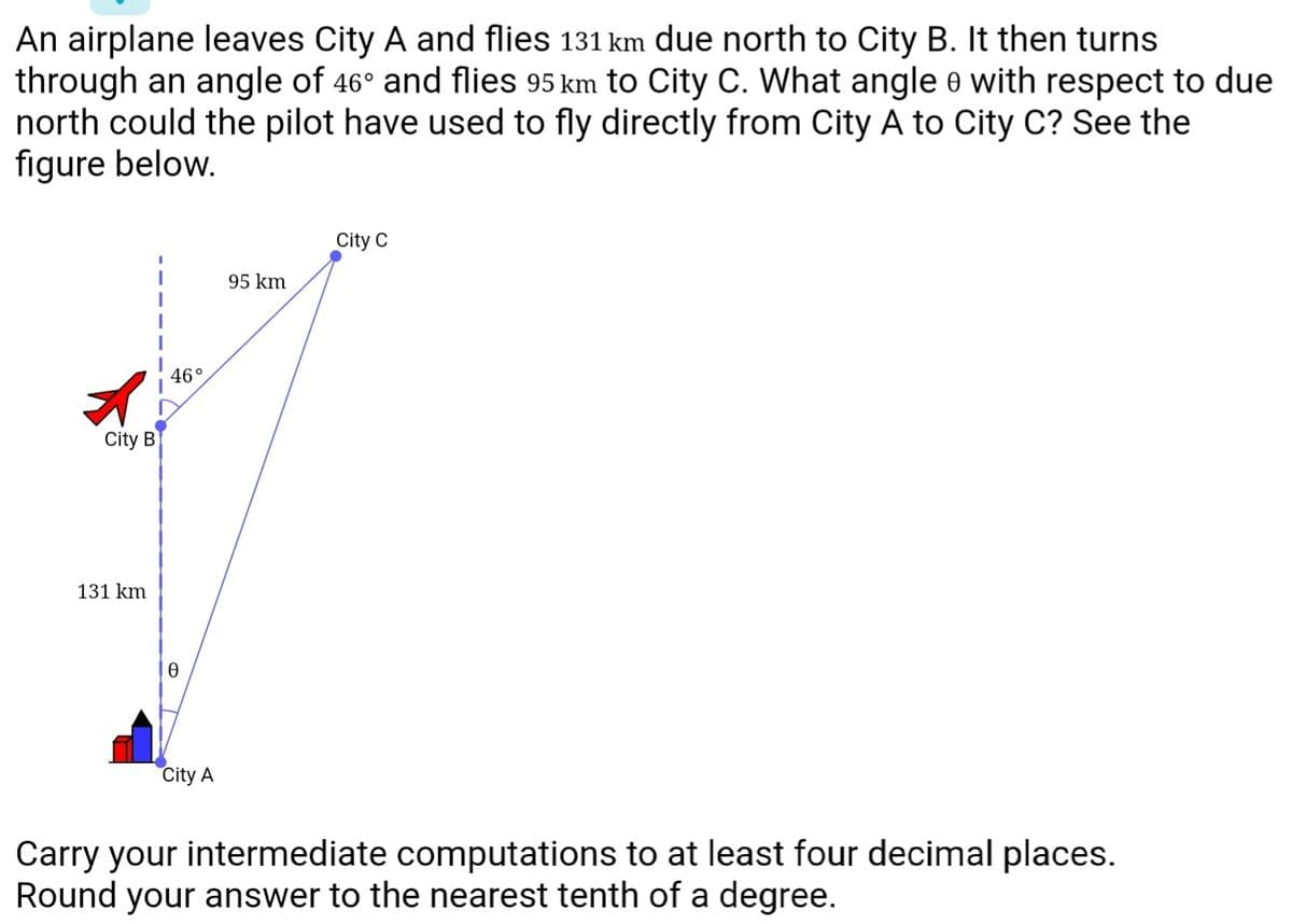 An airplane leaves City A and flies 131 km due north to City B. It then turns
through an angle of 46° and flies 95 km to City C. What angle e with respect to due
north could the pilot have used to fly directly from City A to City C? See the
figure below.
City C
95 km
イ
46°
City B
131 km
City A
Carry your intermediate computations to at least four decimal places.
Round your answer to the nearest tenth of a degree.
