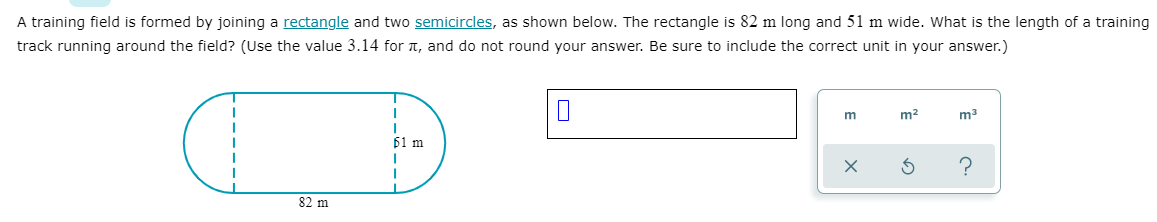 A training field is formed by joining a rectangle and two semicircles, as shown below. The rectangle is 82 m long and 51 m wide. What is the length of a training
track running around the field? (Use the value 3.14 for t, and do not round your answer. Be sure to include the correct unit in your answer.)
m
m2
m3
61 m
82 m
