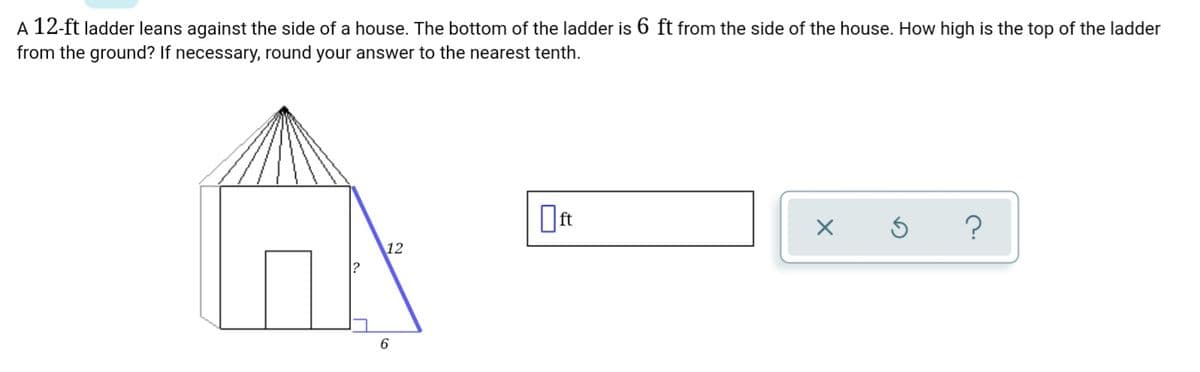A 12-ft ladder leans against the side of a house. The bottom of the ladder is 6 ft from the side of the house. How high is the top of the ladder
from the ground? If necessary, round your answer to the nearest tenth.
12
6.

