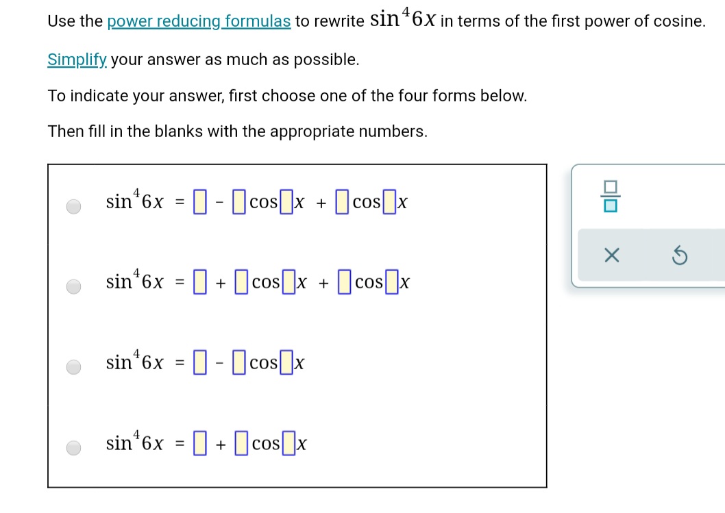 Use the power reducing formulas to rewrite sin*6xin terms of the first power of cosine.
Simplify, your answer as much as possible.
To indicate your answer, first choose one of the four forms below.
Then fill in the blanks with the appropriate numbers.
o sin*6x = 0- cos[]x + [cos]x
sin'6x = 0 + Ocos]x + cos]x
• sin'6x = 0-cos]x
O sin 6x = 0 + [cos]x
