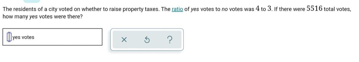 The residents of a city voted on whether to raise property taxes. The ratio of yes votes to no votes was 4 to 3. If there were 5516 total votes,
how many yes votes were there?
yes votes

