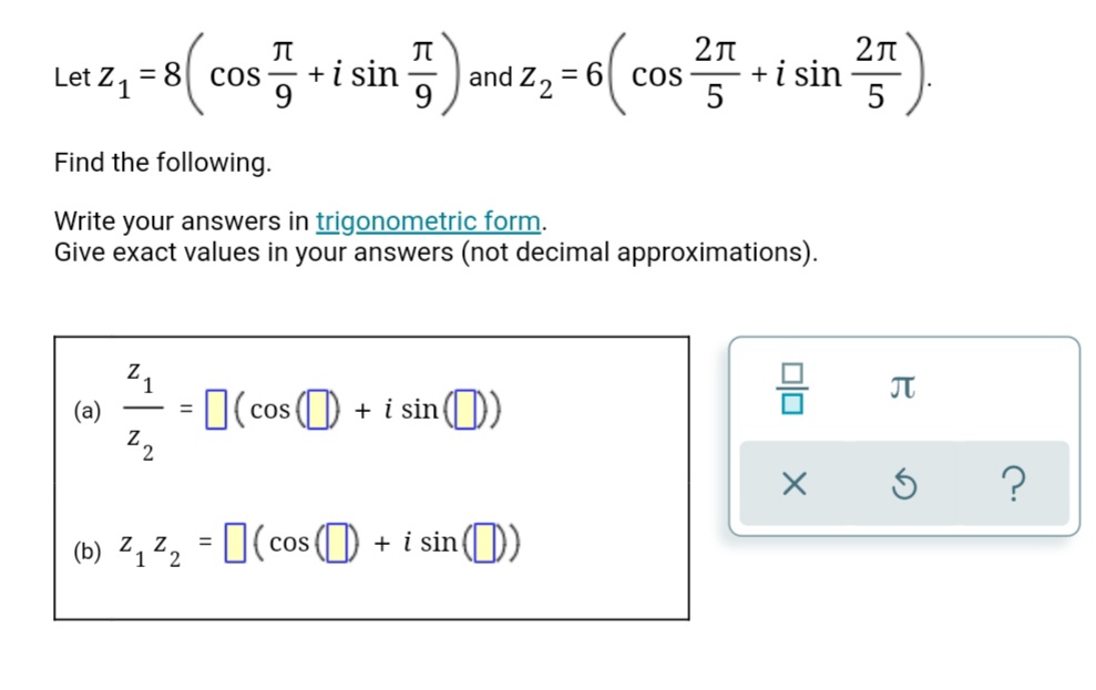 +i sin
9
5 and z, = 6( cos
+i sin
5
Let Z 1
= 8
Cos
9
Find the following.
Write your answers in trigonometric form.
Give exact values in your answers (not decimal approximations).
21
(a)
JT
O(cos (O
+ i sin( ))
(b) ², ²2 = 0(cos ( + i sin)
= I(co
cos() + i sin()
