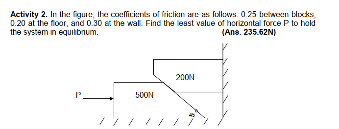 Activity 2. In the figure, the coefficients of friction are as follows: 0.25 between blocks,
0.20 at the floor, and 0.30 at the wall. Find the least value of horizontal force P to hold
the system in equilibrium.
(Ans. 235.62N)
200N
P.
500N
45
