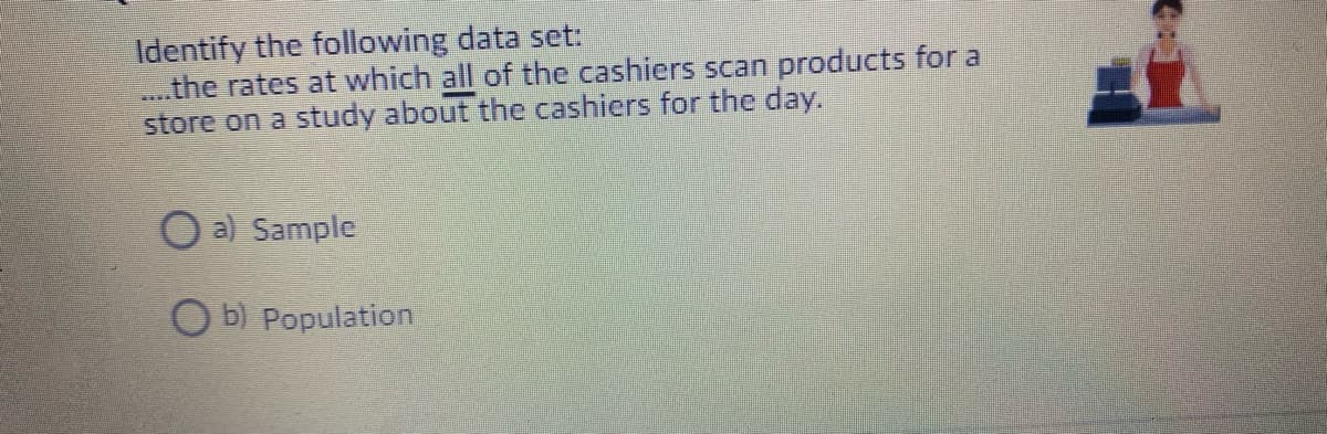 Identify the following data set:
the rates at which all of the cashiers scan products for a
store on a study about the cashiers for the day.
O a) Sample
O b) Population
