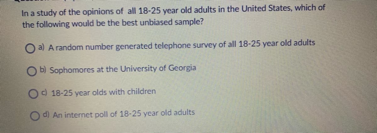 In a study of the opinions of all 18-25 year old adults in the United States, which of
the following Would be the best unbiased sample?
O a) Arandom number generated telephone survey of all 18-25 year old adults
O b) Sophomores at the University of Georgia
O 18-25 year olds with children
O d) An internet poll of 18-25 year old adults
