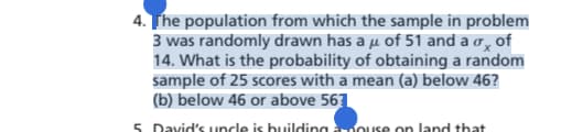 4. The population from which the sample in problem
3 was randomly drawn has a μ of 51 and a o of
14. What is the probability of obtaining a random
sample of 25 scores with a mean (a) below 46?
(b) below 46 or above 567
5 David's uncle is building rouse on land that