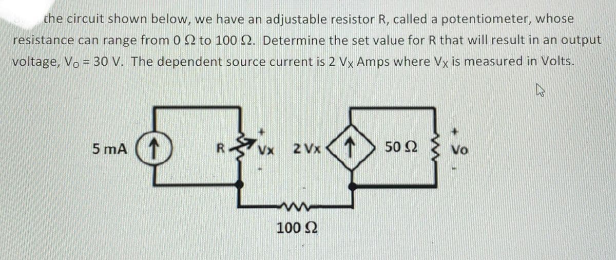 the circuit shown below, we have an adjustable resistor R, called a potentiometer, whose
resistance can range from 0 2 to 100 Q. Determine the set value for R that will result in an output
voltage, Vo = 30 V. The dependent source current is 2 Vx Amps where Vx is measured in Volts.
+1
5 mA
↑
2 Vx
50Ω
Vo
Vx
100 2
