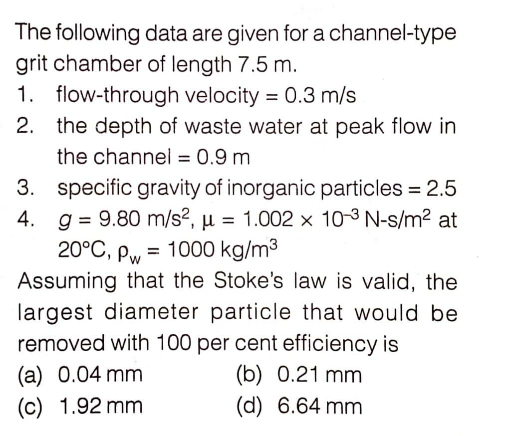 The following data are given for a channel-type
grit chamber of length 7.5 m.
1.
2.
flow-through velocity = 0.3 m/s
the depth of waste water at peak flow in
the channel = 0.9 m
4.
Pw
=
3. specific gravity of inorganic particles = 2.5
g = 9.80 m/s², μ = 1.002 x 10-³ N-s/m² at
20°C, pw 1000 kg/m³
Assuming that the Stoke's law is valid, the
largest diameter particle that would be
removed with 100 per cent efficiency is
(b) 0.21 mm
(a) 0.04 mm
(d) 6.64 mm
(c) 1.92 mm