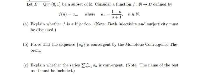 Let B = Qn (0, 1) be a subset of R. Consider a function f: N→ B defined by
1-n
f(n) = an where an =
nEN.
n+1'
(a) Explain whether f is a bijection. (Note: Both injectivity and surjectivity must
be discussed.)
(b) Prove that the sequence {a} is convergent by the Monotone Convergence The-
orem.
(c) Explain whether the series 1 an is convergent. (Note: The name of the test
used must be included.)