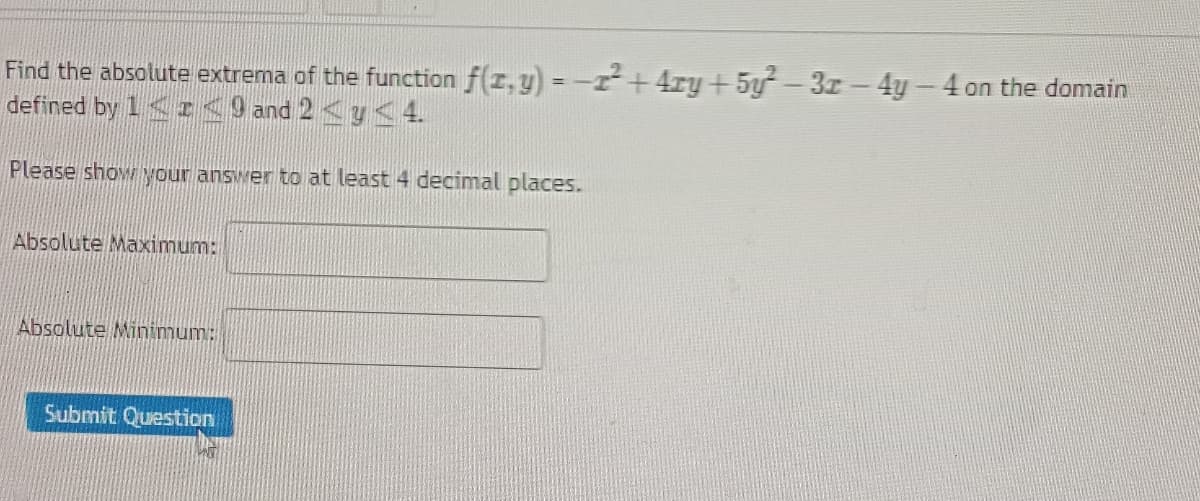 Find the absolute extrema of the function f(x, y) = −1²+ 4xy + 5y²-3x - 4y - 4 on the domain
defined by 1 << 9 and 2 ≤ y ≤ 4.
Please show your answer to at least 4 decimal places.
Absolute Maximum:
Absolute Minimum:
Submit Question