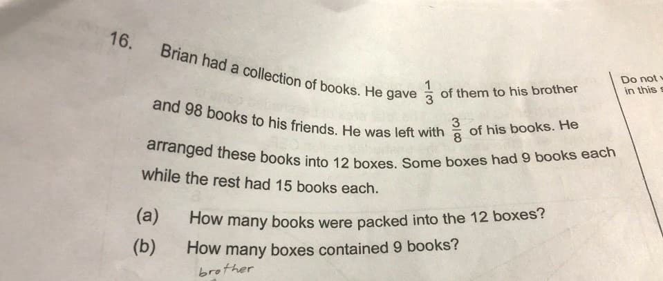 arranged these books into 12 boxes. Some boxes had 9 books each
and 98 books to his friends. He was left with
Brian had a collection of books. He gave
a
1
of them to his brother
Do not
in this s
of his books. He
8
3
while the rest had 15 books each.
(a)
How many books were packed into the 12 boxes?
(b)
How many boxes contained 9 books?
brother
