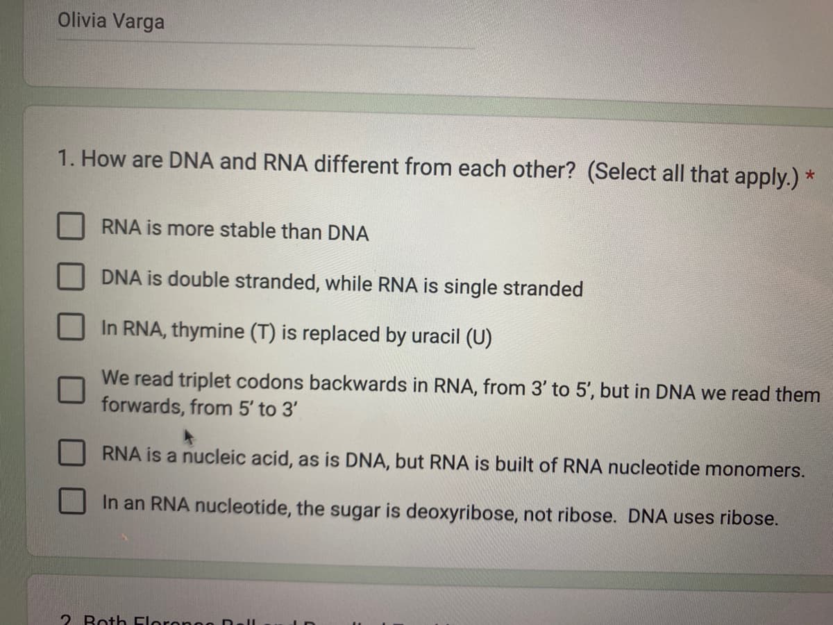Olivia Varga
1. How are DNA and RNA different from each other? (Select all that apply.) *
RNA is more stable than DNA
DNA is double stranded, while RNA is single stranded
In RNA, thymine (T) is replaced by uracil (U)
We read triplet codons backwards in RNA, from 3' to 5', but in DNA we read them
forwards, from 5' to 3'
RNA is a nucleic acid, as is DNA, but RNA is built of RNA nucleotide monomers.
In an RNA nucleotide, the sugar is deoxyribose, not ribose. DNA uses ribose.
2. Both Florongo Dall