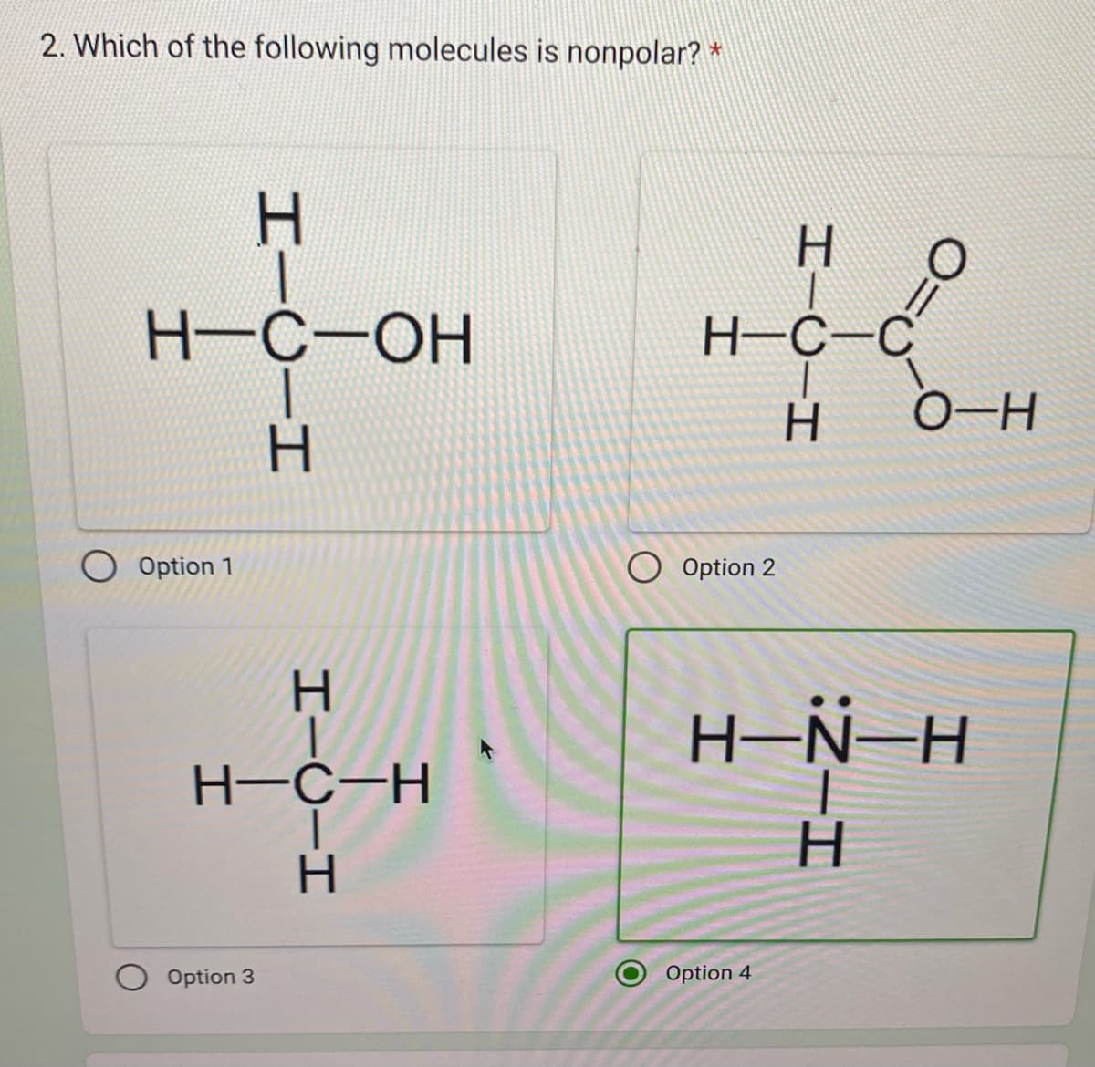 2. Which of the following molecules is nonpolar? *
O Option 1
H-C-OH
HTC-H
Н
Option 3
Н
H-C-H
HIC-H
Н
H-C-C
Option 2
HTC-H
Option 4
0=
O-H
H-N-H