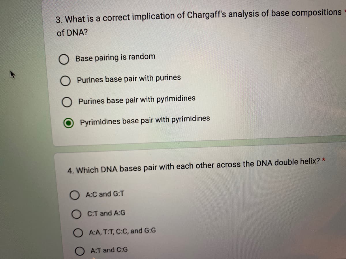 3. What is a correct implication of Chargaff's analysis of base compositions
of DNA?
Base pairing is random
Purines base pair with purines
Purines base pair with pyrimidines
Pyrimidines base pair with pyrimidines
4. Which DNA bases pair with each other across the DNA double helix? *
A:C and G:T
OCT and A:G
O A:A, T:T, C:C, and G:G
A:T and C:G