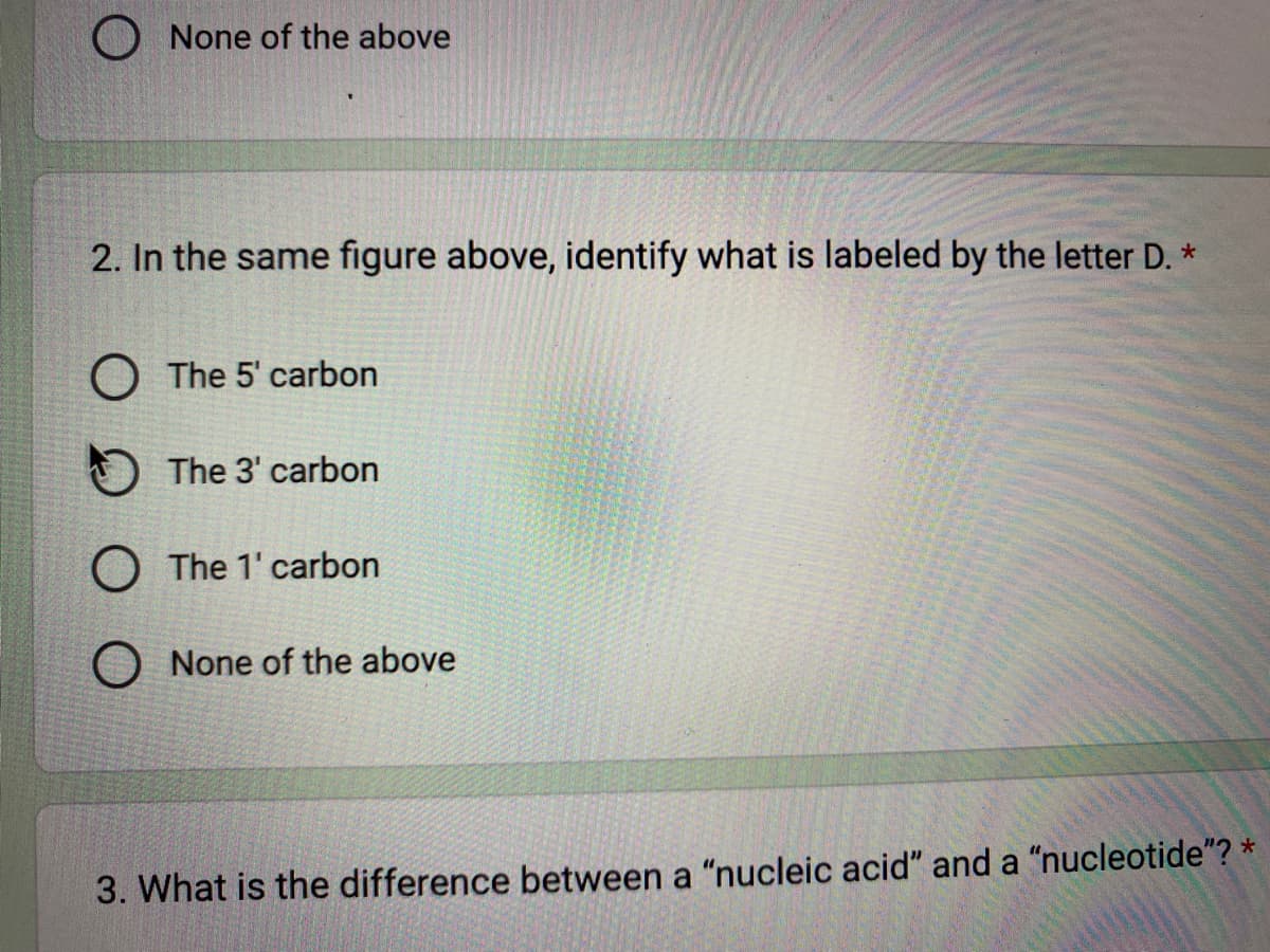 None of the above
2. In the same figure above, identify what is labeled by the letter D. *
O The 5' carbon
The 3' carbon
O The 1' carbon
None of the above
3. What is the difference between a "nucleic acid" and a "nucleotide"? *