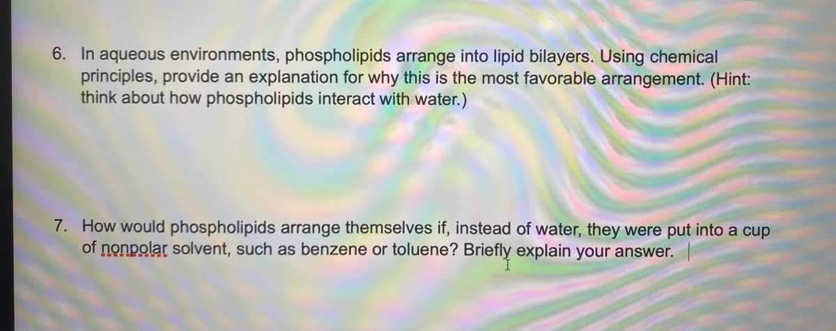 6. In aqueous environments, phospholipids arrange into lipid bilayers. Using chemical
principles, provide an explanation for why this is the most favorable arrangement. (Hint:
think about how phospholipids interact with water.)
7. How would phospholipids arrange themselves if, instead of water, they were put into a cup
of nonpolar solvent, such as benzene or toluene? Briefly explain your answer.
