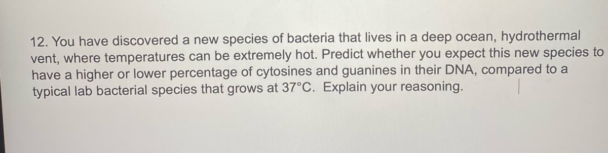 12. You have discovered a new species of bacteria that lives in a deep ocean, hydrothermal
vent, where temperatures can be extremely hot. Predict whether you expect this new species to
have a higher or lower percentage of cytosines and guanines in their DNA, compared to a
typical lab bacterial species that grows at 37°C. Explain your reasoning.