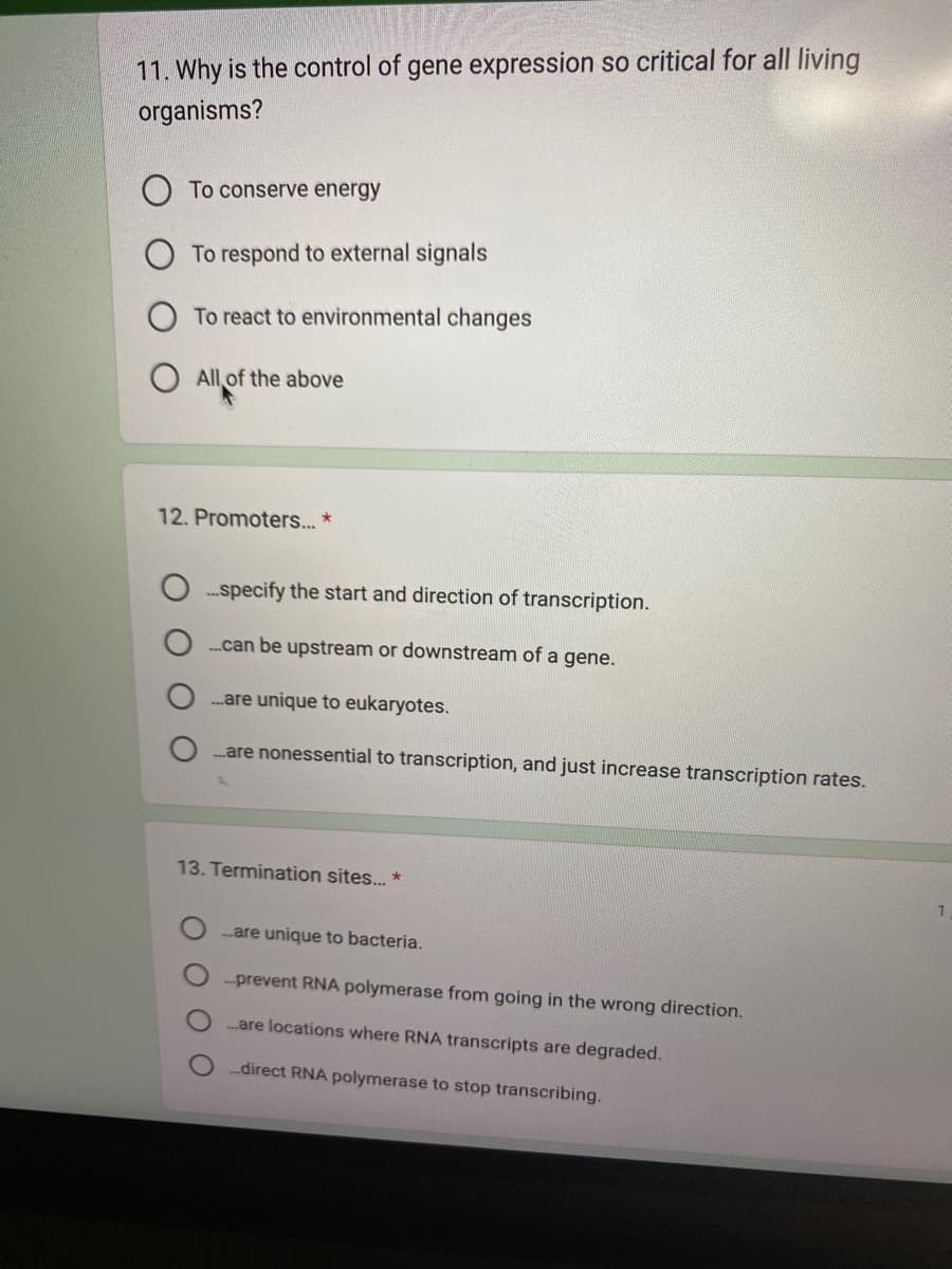 11. Why is the control of gene expression so critical for all living
organisms?
To conserve energy
To respond to external signals
To react to environmental changes
O All of the above
12. Promoters... *
...specify the start and direction of transcription.
.....can be upstream or downstream of a gene.
....are unique to eukaryotes.
....are nonessential to transcription, and just increase transcription rates.
13. Termination sites... *
are unique to bacteria.
...prevent RNA polymerase from going in the wrong direction.
...are locations where RNA transcripts are degraded.
...direct RNA polymerase to stop transcribing.
1
