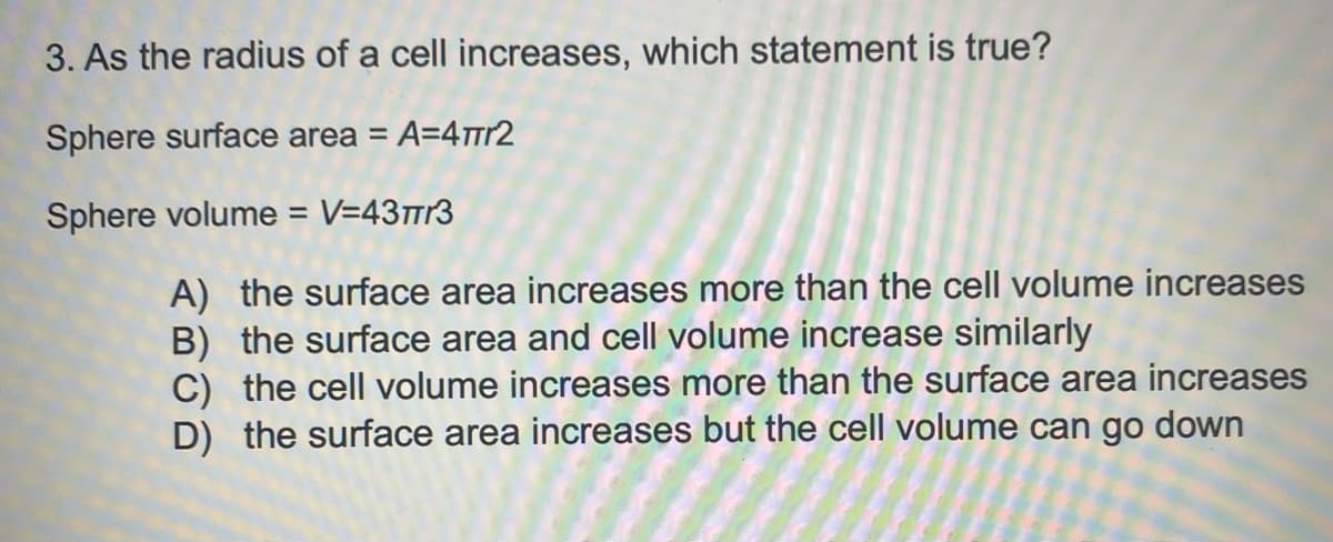 3. As the radius of a cell increases, which statement is true?
Sphere surface area = A=4πr2
Sphere volume = V=4373
A) the surface area increases more than the cell volume increases
B) the surface area and cell volume increase similarly
C) the cell volume increases more than the surface area increases
D) the surface area increases but the cell volume can go down