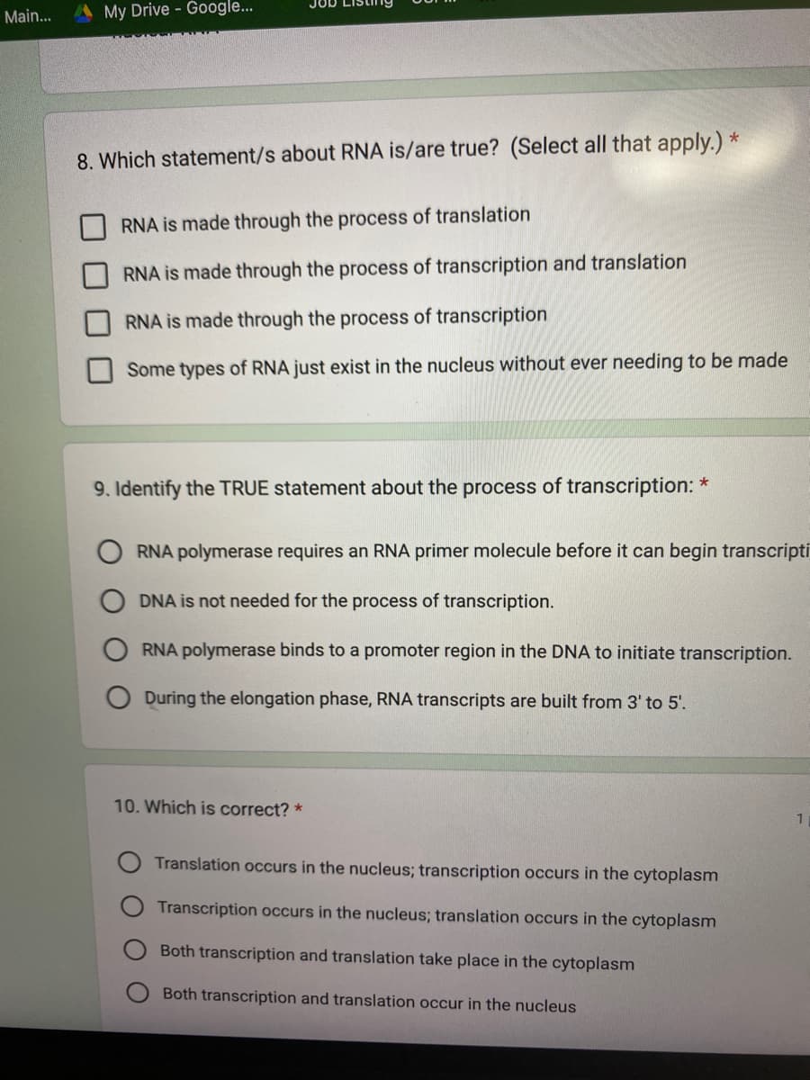 Main...
My Drive - Google...
8. Which statement/s about RNA is/are true? (Select all that apply.) *
RNA is made through the process of translation
RNA is made through the process of transcription and translation
RNA is made through the process of transcription
Some types of RNA just exist in the nucleus without ever needing to be made
9. Identify the TRUE statement about the process of transcription: *
RNA polymerase requires an RNA primer molecule before it can begin transcripti
DNA is not needed for the process of transcription.
RNA polymerase binds to a promoter region in the DNA to initiate transcription.
During the elongation phase, RNA transcripts are built from 3' to 5'.
10. Which is correct? *
Translation occurs in the nucleus; transcription occurs in the cytoplasm
Transcription occurs in the nucleus; translation occurs in the cytoplasm
Both transcription and translation take place in the cytoplasm
Both transcription and translation occur in the nucleus
1