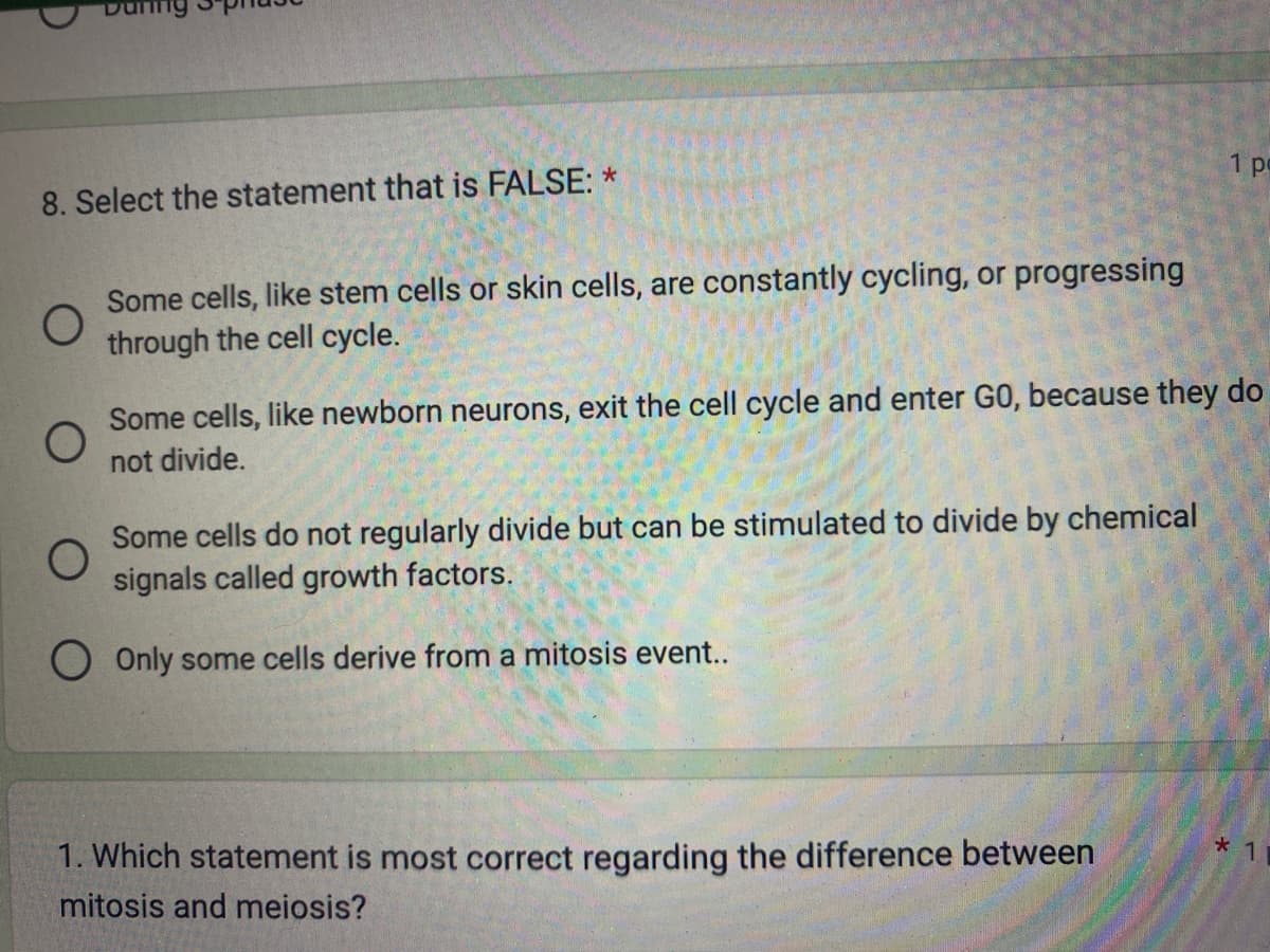 During
8. Select the statement that is FALSE: *
O
Some cells, like stem cells or skin cells, are constantly cycling, or progressing
through the cell cycle.
Some cells, like newborn neurons, exit the cell cycle and enter GO, because they do
not divide.
Some cells do not regularly divide but can be stimulated to divide by chemical
signals called growth factors.
Only some cells derive from a mitosis event..
1 po
1. Which statement is most correct regarding the difference between
mitosis and meiosis?
*1