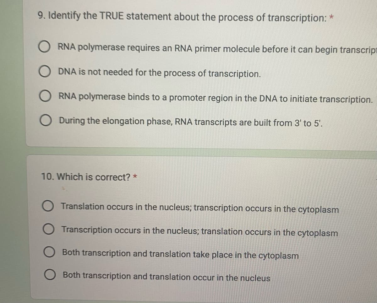 9. Identify the TRUE statement about the process of transcription: *
ORNA polymerase requires an RNA primer molecule before it can begin transcript
ODNA is not needed for the process of transcription.
RNA polymerase binds to a promoter region in the DNA to initiate transcription.
O During the elongation phase, RNA transcripts are built from 3' to 5'.
10. Which is correct? *
Translation occurs in the nucleus; transcription occurs in the cytoplasm
O Transcription occurs in the nucleus; translation occurs in the cytoplasm
Both transcription and translation take place in the cytoplasm
Both transcription and translation occur in the nucleus