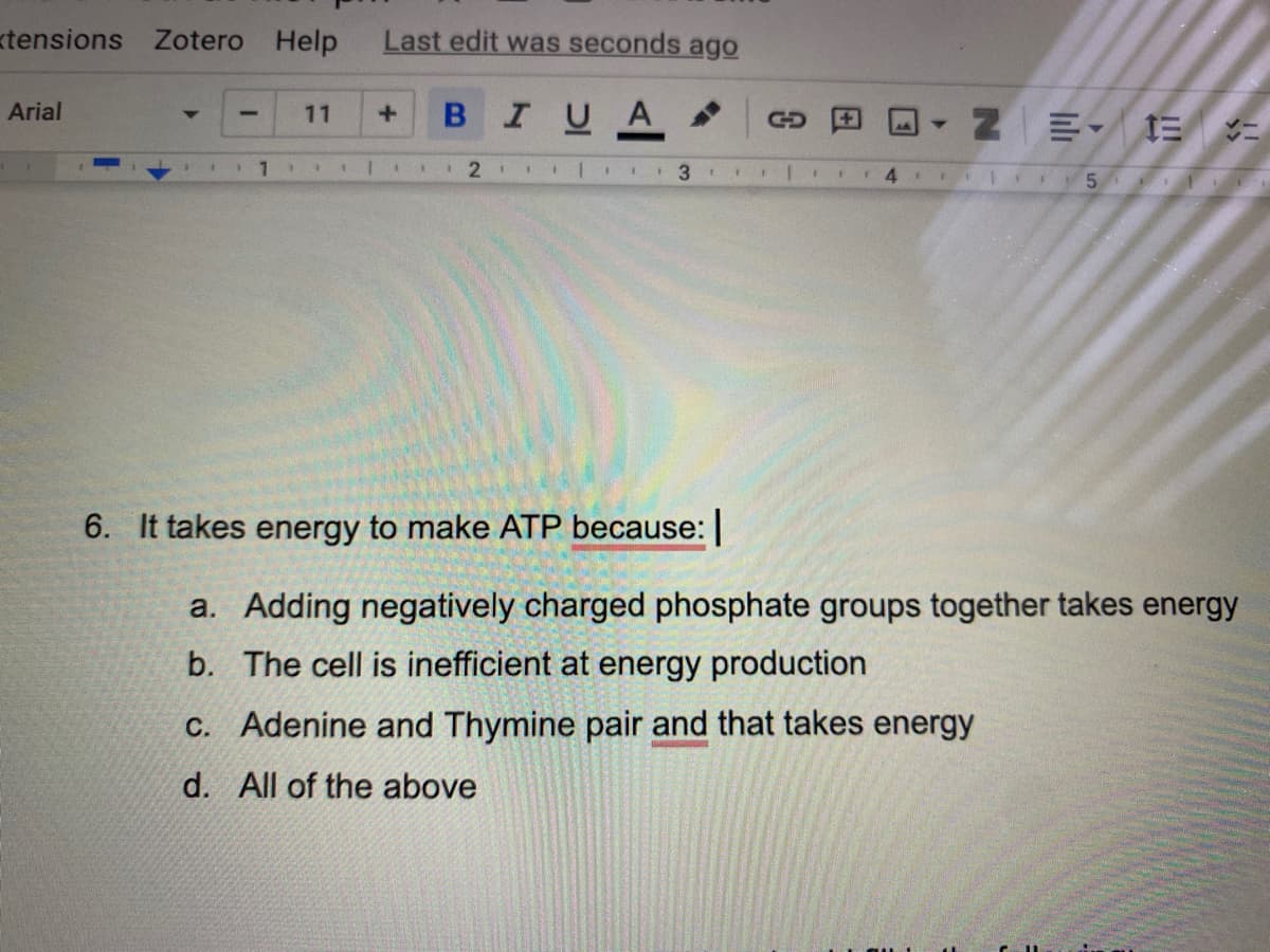 tensions Zotero Help
Arial
11
Last edit was seconds ago
+ B I U A
1 1 1 1 1 1 2 1 1
3 1
6. It takes energy to make ATP because: |
1
1
1
1
1 F
4 F 1
ZE 1= 1=
1 51
a. Adding negatively charged phosphate groups together takes energy
b. The cell is inefficient at energy production
c. Adenine and Thymine pair and that takes energy
d. All of the above