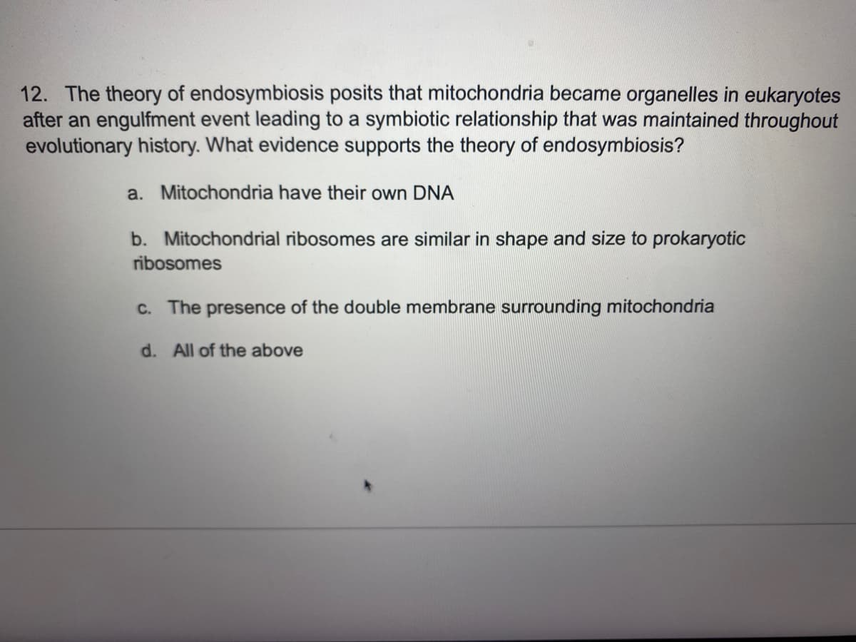 12. The theory of endosymbiosis posits that mitochondria became organelles in eukaryotes
after an engulfment event leading to a symbiotic relationship that was maintained throughout
evolutionary history. What evidence supports the theory of endosymbiosis?
a. Mitochondria have their own DNA
b. Mitochondrial ribosomes are similar in shape and size to prokaryotic
ribosomes
c. The presence of the double membrane surrounding mitochondria
d. All of the above