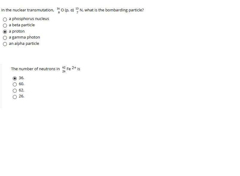 In the nuclear transmutation, 16 o (p, a) 5 N, what is the bombarding particle?
a phosphorus nucleus
a beta particle
a proton
a gamma photon
an alpha particle
The number of neutrons in
2+
Fe
is
26
36.
60.
62.
26.
