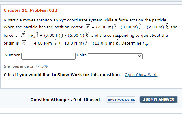 Chapter 11, Problem 022
A particle moves through an xyz coordinate system while a force acts on the particle.
When the particle has the position vector 7 = (2.00 m) ? - (3.00 m)} + (2.00 m) k, the
force is F = Fxî + (7.00 N) j - (6.00 N) k, and the corresponding torque about the
(4.00 N-m) i + (10.0 N-m) j + (11.0 N-m) k. Determine Fy.
origin is ?
Number
Units
the tolerance is +/-5%
Click if you would like to Show Work for this question: Open Show Work
Question Attempts: 0 of 10 used
SAVE FOR LATER
SUBMIT ANSWER
