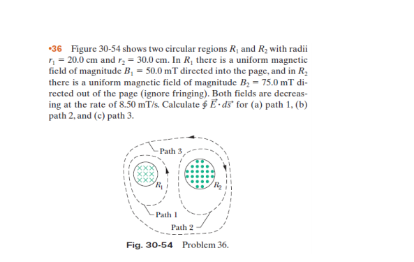 •36 Figure 30-54 shows two circular regions R1 and R2 with radii
n = 20.0 cm and r, = 30.0 cm. In R¡ there is a uniform magnetic
field of magnitude B, = 50.0 mT directed into the page, and in R2
there is a uniform magnetic field of magnitude B, = 75.0 mT di-
rected out of the page (ignore fringing). Both ficlds are decreas-
ing at the rate of 8.50 mT/s. Calculate g E • ds° for (a) path 1, (b)
path 2, and (c) path 3.
Path 3
Path 1
Path 2
Fig. 30-54 Problem 36.
