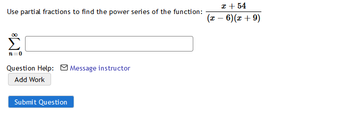 I + 54
(x – 6)(x + 9)
Use partial fractions to find the power series of the function:
00
n=0
Question Help: Message instructor
Add Work
Submit Question
