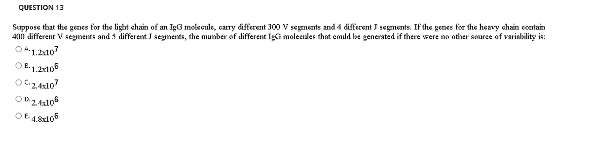 QUESTION 13
Suppose that the genes for the light chain of an IgG molecule, carry different 300 V segments and 4 different J segments. If the genes for the heavy chain contain
400 different V segments and 5 different J segments, the number of different IgG molecules that could be generated if there were no other source of variability is:
O A.1.2x107
B. 1.2x106
O C.2.4x107
O D.2.4x106
O E. 4.8x106
