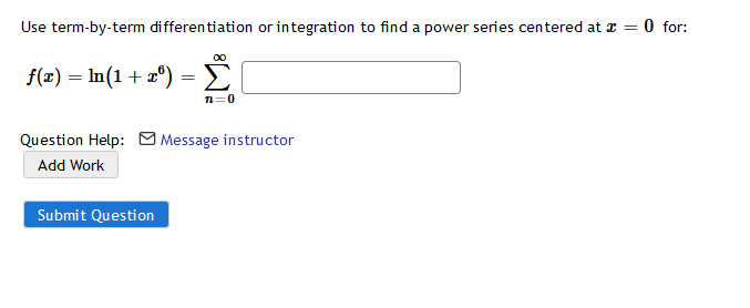 Use term-by-term differentiation or integration to find a power series centered at z =
O for:
f(x) = In(1+ x°) = >
n=0
Question Help: M Message instructor
Add Work
Submit Question
