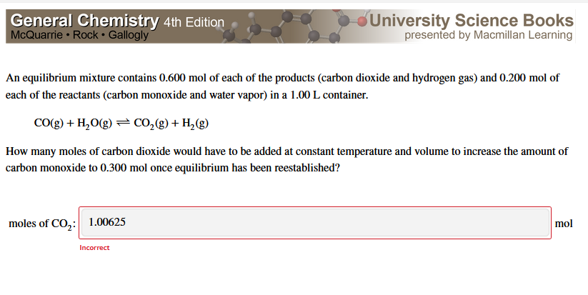 General Chemistry 4th Edition
McQuarrie • Rock • Gallogly
University Science Books
presented by Macmillan Learning
An equilibrium mixture contains 0.600 mol of each of the products (carbon dioxide and hydrogen gas) and 0.200 mol of
each of the reactants (carbon monoxide and water vapor) in a 1.00 L container.
CO(g) + H,O(g) = CO,(g) + H,(g)
How many moles of carbon dioxide would have to be added at constant temperature and volume to increase the amount of
carbon monoxide to 0.300 mol once equilibrium has been reestablished?
moles of CO,: 1.00625
mol
Incorrect
