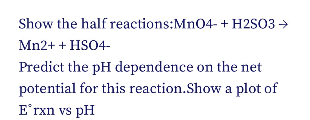 Show the half reactions:MnO4- + H2SO3 →
Mn2+ + HSO4-
Predict the pH dependence on the net
potential for this reaction.Show a plot of
E˚rxn vs pH