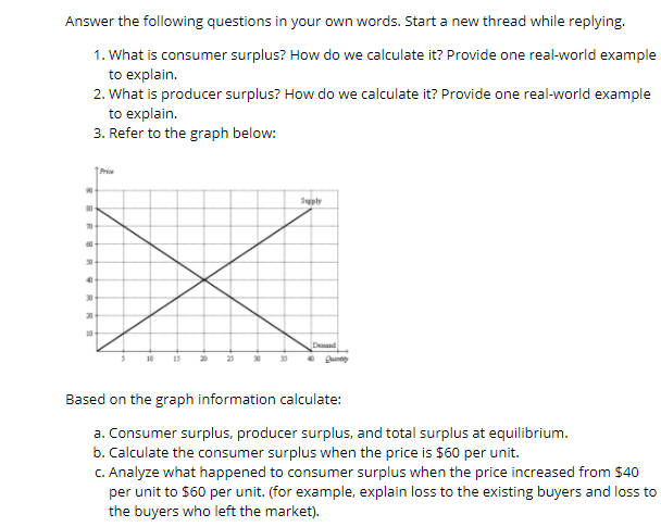 Answer the following questions in your own words. Start a new thread while replying.
1. What is consumer surplus? How do we calculate it? Provide one real-world example
to explain.
2. What is producer surplus? How do we calculate it? Provide one real-world example
to explain.
3. Refer to the graph below:
Prio
90
Suply
30
30
20
10
Dend
10
20
Based on the graph information calculate:
a. Consumer surplus, producer surplus, and total surplus at equilibrium.
b. Calculate the consumer surplus when the price is $60 per unit.
C. Analyze what happened to consumer surplus when the price increased from $40
per unit to $60 per unit. (for example, explain loss to the existing buyers and loss to
the buyers who left the market).
