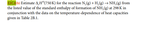 E2C.8(b) Estimate AH®(750K) for the reaction N,(g) + H,(g) → NH,(g) from
the listed value of the standard enthalpy of formation of NH,(g) at 298 K in
conjunction with the data on the temperature-dependence of heat capacities
given in Table 2B.1.
