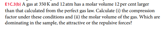 E1C.3(b) A gas at 350 K and 12 atm has a molar volume 12 per cent larger
than that calculated from the perfect gas law. Calculate (i) the compression
factor under these conditions and (ii) the molar volume of the gas. Which are
dominating in the sample, the attractive or the repulsive forces?
