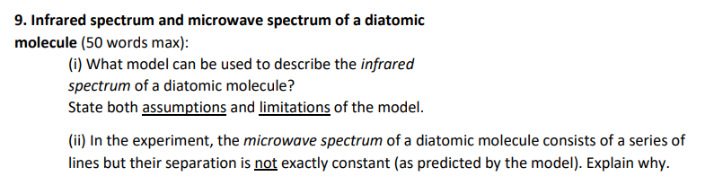 9. Infrared spectrum and microwave spectrum of a diatomic
molecule (50 words max):
(i) What model can be used to describe the infrared
spectrum of a diatomic molecule?
State both assumptions and limitations of the model.
(ii) In the experiment, the microwave spectrum of a diatomic molecule consists of a series of
lines but their separation is not exactly constant (as predicted by the model). Explain why.