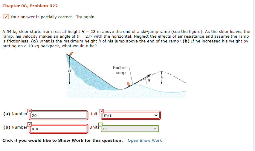 Chapter 08, Problem 022
Your answer is partially correct. Try again.
A 54 kg skier starts from rest at height H = 23 m above the end of a ski-jump ramp (see the figure). As the skier leaves the
ramp, his velocity makes an angle of e = 27° with the horizontal. Neglect the effects of air resistance and assume the ramp
is frictionless. (a) What is the maximum height h of his jump above the end of the ramp? (b) If he increased his weight by
putting on a 10 kg backpack, what would h be?
End of
ramp
(a) Number 20
Units'T m/s
(b) Number
Units
4.4
Click if you would like to Show Work for this question: Open Show Work
