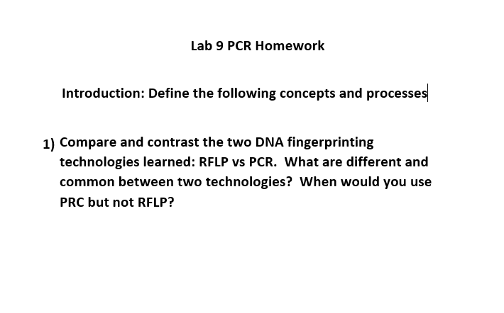 Lab 9 PCR Homework
Introduction: Define the following concepts and processes
1) Compare and contrast the two DNA fingerprinting
technologies learned: RFLP vs PCR. What are different and
common between two technologies? When would you use
PRC but not RFLP?
