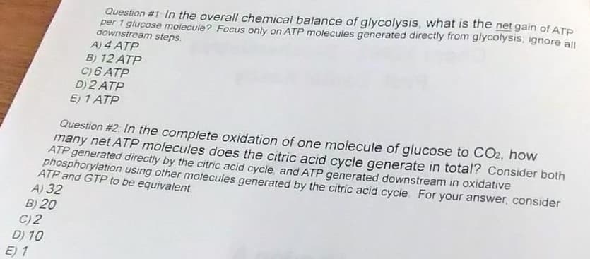 Question #1 In the overall chemical balance of glycolysis, what is the net gain of ATE
per 1 giucose molecule? Focus only on ATP molecules generated directly from glycolysis, ignore all
downstream steps.
A) 4 ATP
B) 12 ATP
C)6 ATP
D) 2 ATP
E) 1 ATP
Question #2. In the complete oxidation of one molecule of glucose to CO2, how
many net ATP molecules does the citric acid cycle generate in total? Consider both
ATP generated directly by the citric acid cycle and ATP generated downstream in oxidative
phosphorylation using other molecuies generated by the citric acid cycle For your answer, consider
ATP and GTP to be equivalent
A) 32
B) 20
C) 2
D) 10
E) 1
