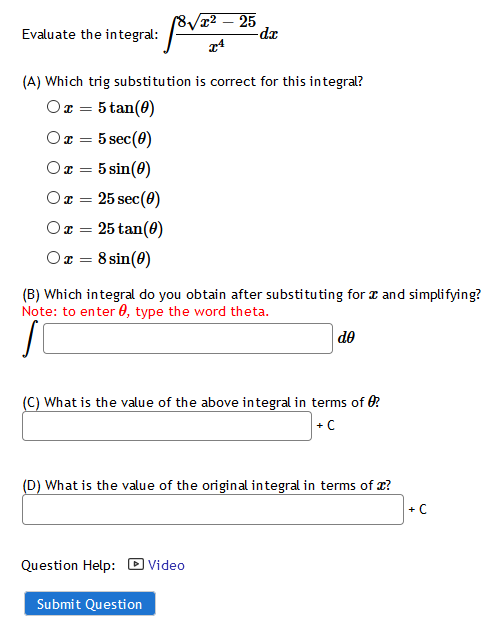 /8/x² – 25
Evaluate the integral:
(A) Which trig substitution is correct for this integral?
Or = 5 tan(0)
Or =
5 sec(0)
5 sin(8)
25 sec(0)
25 tan(0)
8 sin(8)
(B) Which integral do you obtain after substituting for a and simplifying?
Note: to enter 0, type the word theta.
de
(C) What is the value of the above integral in terms of 0?
+ C
(D) What is the value of the original integral in terms of x?
+ C
Question Help: D Video
Submit Question
