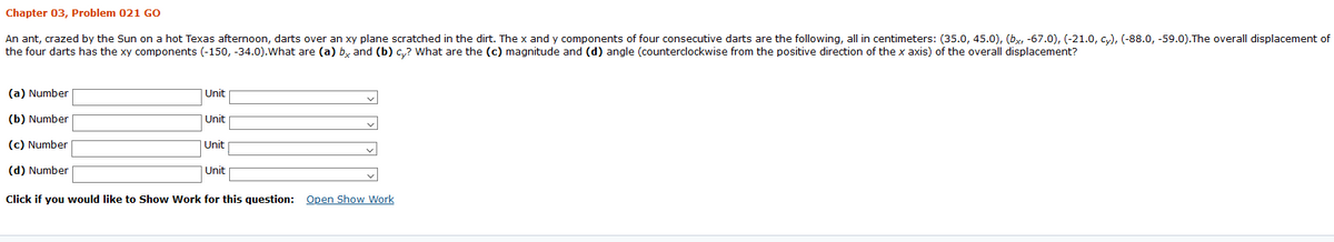 Chapter 03, Problem 021 GO
An ant, crazed by the Sun on a hot Texas afternoon, darts over an xy plane scratched in the dirt. The x and y components of four consecutive darts are the following, all in centimeters: (35.0, 45.0), (bx, -67.0), (-21.0, cy), (-88.0, -59.0).The overall displacement of
the four darts has the xy components (-150, -34.0).What are (a) b, and (b) c,? What are the (c) magnitude and (d) angle (counterclockwise from the positive direction of the x axis) of the overall displacement?
(a) Number
Unit
(b) Number
|Unit
(c) Number
|Unit
(d) Number
Unit
Click if you would like to Show Work for this question: Open Show Work
