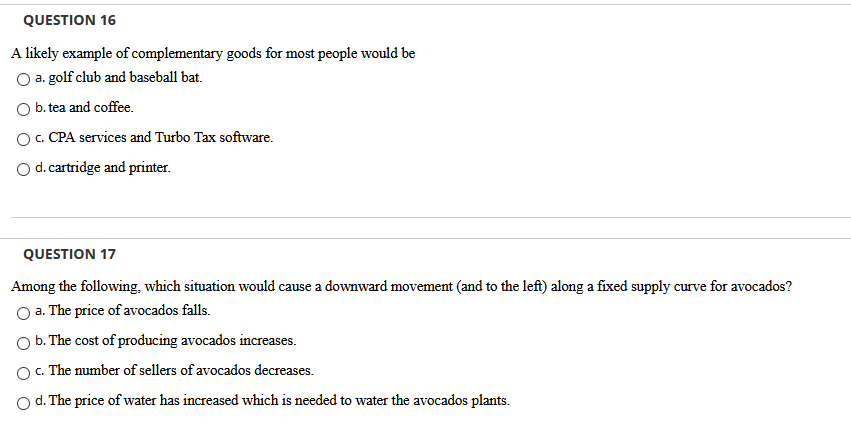 QUESTION 16
A likely example of complementary goods for most people would be
O a. golf club and baseball bat.
O b. tea and coffee.
O. CPA services and Turbo Tax software.
Od.cartridge and printer.
QUESTION 17
Among the following, which situation would cause a downward movement (and to the left) along a fixed supply curve for avocados?
a. The price of avocados falls.
O b. The cost of producing avocados increases.
O. The number of sellers of avocados decreases.
O d. The price of water has increased which is needed to water the avocados plants.
