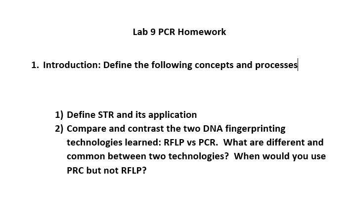 Lab 9 PCR Homework
1. Introduction: Define the following concepts and processes
1) Define STR and its application
2) Compare and contrast the two DNA fingerprinting
technologies learned: RFLP vs PCR. What are different and
common between two technologies? When would you use
PRC but not RFLP?
