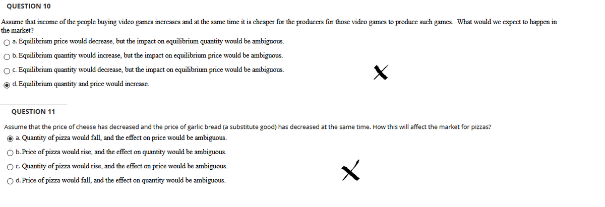 QUESTION 10
Assume that income of the people buying video games increases and at the same time it is cheaper for the producers for those video games to produce such games. What would we expect to happen in
the market?
O a. Equilibrium price would decrease, but the impact on equilibrium quantity would be ambiguous.
O b. Equilibrium quantity would increase, but the impact on equilibrium price would be ambiguous.
O. Equilibrium quantity would decrease, but the impact on equilibrium price would be ambiguous.
O d. Equilibrium quantity and price would increase.
QUESTION 11
Assume that the price of cheese has decreased and the price of garlic bread (a substitute good) has decreased at the same time. How this will affect the market for pizzas?
O a. Quantity of pizza would fall, and the effect on price would be ambiguous.
O b. Price of pizza would rise, and the effect on quantity would be ambiguous.
Oc. Quantity of pizza would rise, and the effect on price would be ambiguous.
O d. Price of pizza would fall, and the effect on quantity would be ambiguous.
