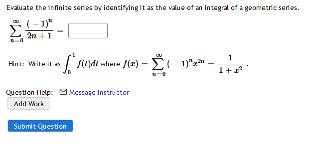Evaluate the infinite series by identifying it as the value of an integral of a geometric series.
(– 1)"
2n +1
n=0
00
1
| f(t)dt where f(x) = E(- 1)"z"
Hint: Write it as
1+ 2?
n=0
Question Help: M Message instructor
Add Work
Submit Question
