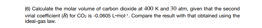 (6) Calculate the molar volume of carbon dioxide at 400 K and 30 atm, given that the second
virial coefficient (B) for CO2 is -0.0605 L•mol-1. Compare the result with that obtained using the
ideal-gas law.
